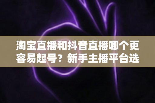 淘宝直播和抖音直播哪个更容易起号？新手主播平台选择深度对比与实战指南