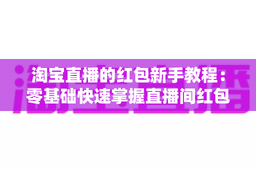 淘宝直播的红包新手教程：零基础快速掌握直播间红包玩法，提升人气与转化的完整指南