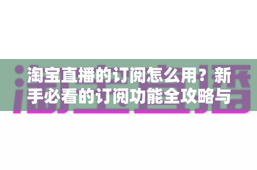 淘宝直播的订阅怎么用？新手必看的订阅功能全攻略与运营技巧