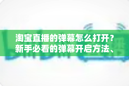 淘宝直播的弹幕怎么打开？新手必看的弹幕开启方法、设置技巧与常见问题全解析