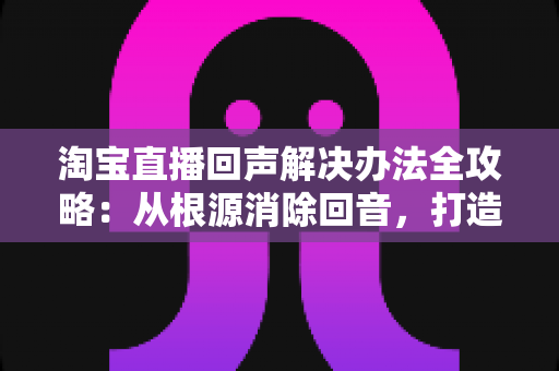 淘宝直播回声解决办法全攻略：从根源消除回音，打造清晰流畅的高转化直播间