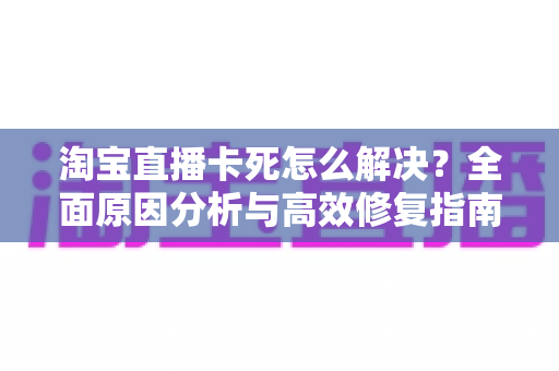 淘宝直播卡死怎么解决？全面原因分析与高效修复指南