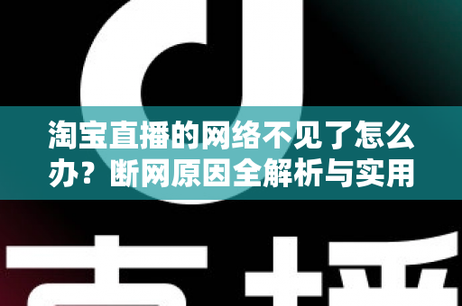 淘宝直播的网络不见了怎么办？断网原因全解析与实用解决方案大全