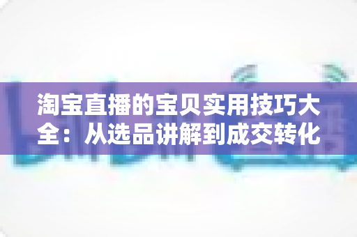 淘宝直播的宝贝实用技巧大全：从选品讲解到成交转化的实战指南