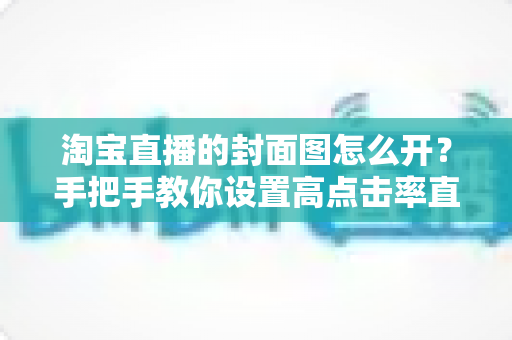 淘宝直播的封面图怎么开？手把手教你设置高点击率直播封面的完整指南