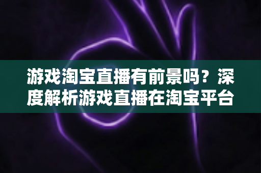 游戏淘宝直播有前景吗？深度解析游戏直播在淘宝平台的变现机遇、实战策略与未来趋势