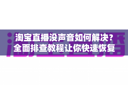 淘宝直播没声音如何解决?全面排查教程让你快速恢复声音 淘宝直播没声音如何解决?全面排查教程让你快速恢复声音
