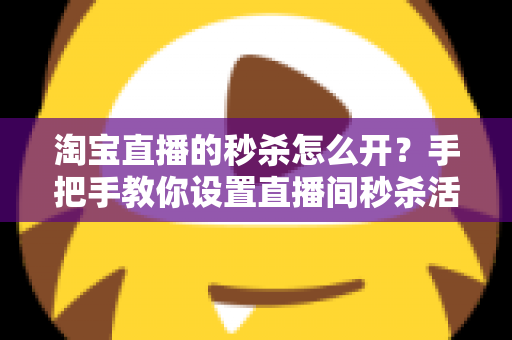 淘宝直播的秒杀怎么开？手把手教你设置直播间秒杀活动，快速引爆人气与销量