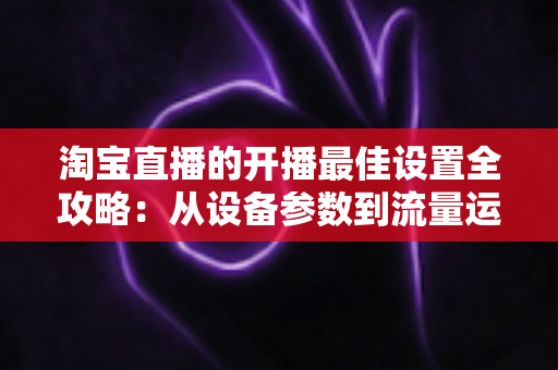 淘宝直播的开播最佳设置全攻略：从设备参数到流量运营的完整优化指南