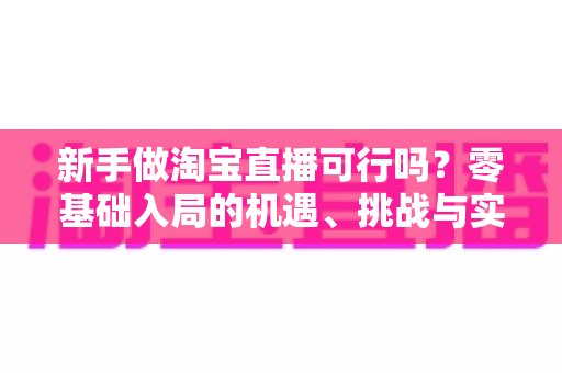 新手做淘宝直播可行吗？零基础入局的机遇、挑战与实操全指南