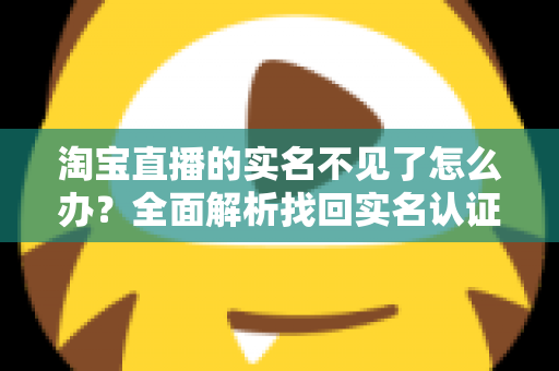 淘宝直播的实名不见了怎么办?全面解析找回实名认证的实用方法与应对指南 淘宝直播的实名不见了怎么办?全面解析找回实名认证的实用方法与应对指南