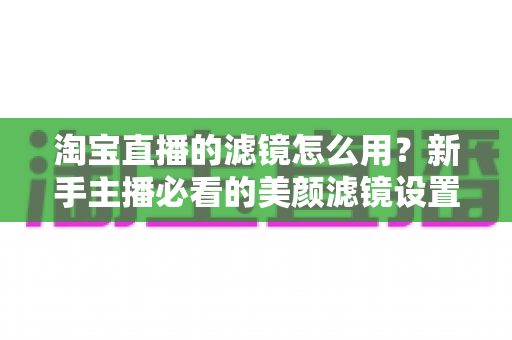 淘宝直播的滤镜怎么用？新手主播必看的美颜滤镜设置全攻略，让直播间颜值与人气双双飙升
