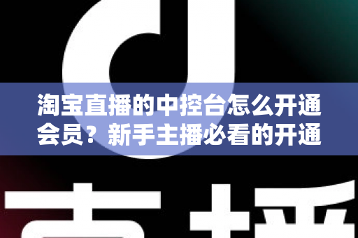 淘宝直播的中控台怎么开通会员？新手主播必看的开通流程、会员权益与实操指南全解析