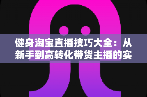 健身淘宝直播技巧大全：从新手到高转化带货主播的实战指南