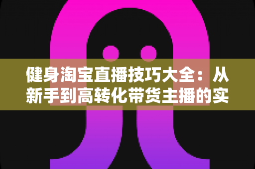 健身淘宝直播技巧大全：从新手到高转化带货主播的实战指南