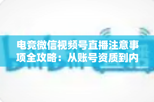 电竞微信视频号直播注意事项全攻略：从账号资质到内容合规的实战运营指南