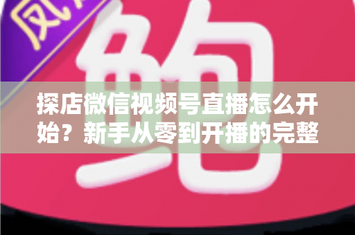 探店微信视频号直播怎么开始？新手从零到开播的完整实战指南