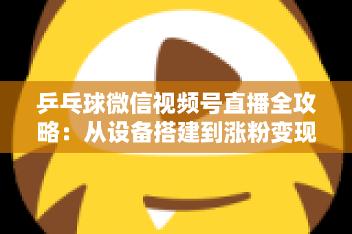 乒乓球微信视频号直播全攻略：从设备搭建到涨粉变现的一站式实战指南