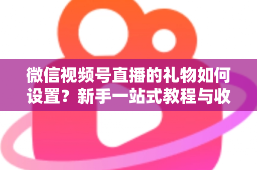 微信视频号直播的礼物如何设置？新手一站式教程与收益提升完全指南