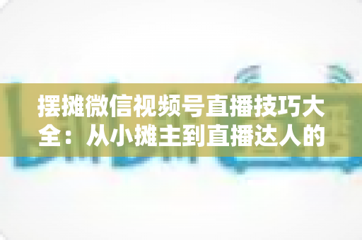 摆摊微信视频号直播技巧大全：从小摊主到直播达人的实战指南