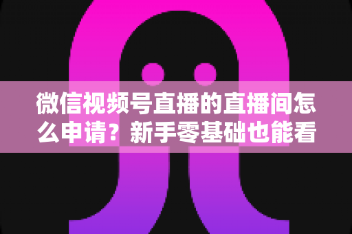 微信视频号直播的直播间怎么申请？新手零基础也能看懂的完整开通指南与实操教程