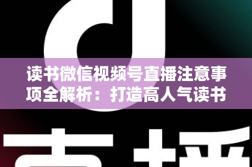 读书微信视频号直播注意事项全解析：打造高人气读书直播间的必备指南