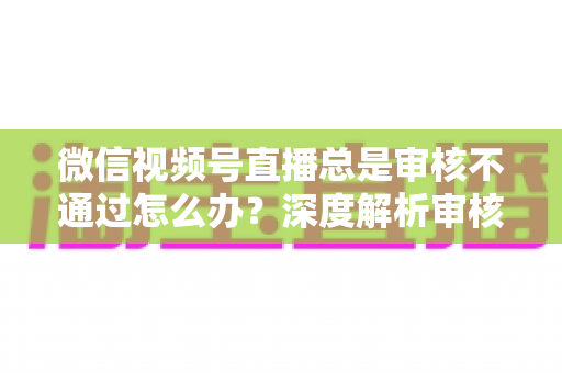 微信视频号直播总是审核不通过怎么办？深度解析审核失败原因与快速过审实战指南