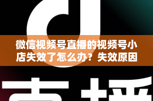 微信视频号直播的视频号小店失效了怎么办？失效原因深度剖析与快速恢复全攻略