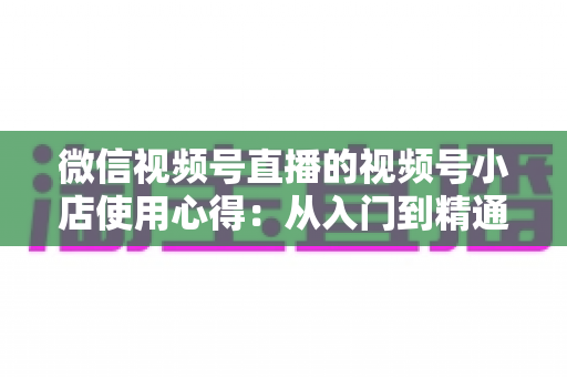 微信视频号直播的视频号小店使用心得：从入门到精通的实战全攻略与经验分享