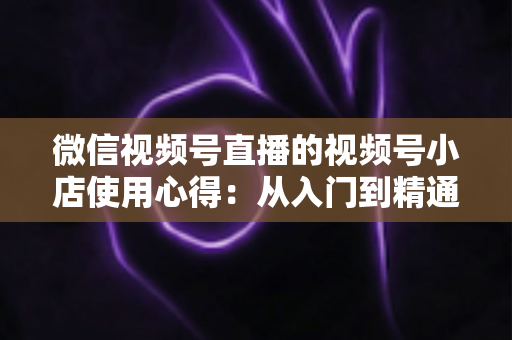 微信视频号直播的视频号小店使用心得：从入门到精通的实战全攻略与经验分享