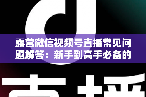 露营微信视频号直播常见问题解答：新手到高手必备的实战指南
