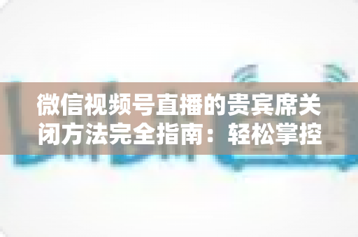 微信视频号直播的贵宾席关闭方法完全指南:轻松掌控直播间布局与互动体验 微信视频号直播的贵宾席关闭方法完全指南:轻松掌控直播间布局与互动体验