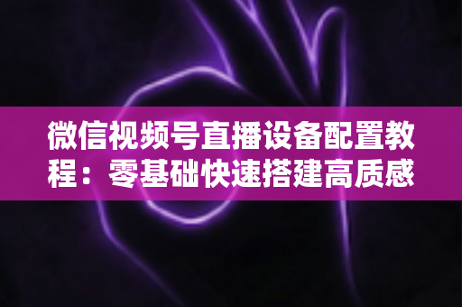 微信视频号直播设备配置教程：零基础快速搭建高质感直播间的完整装备指南