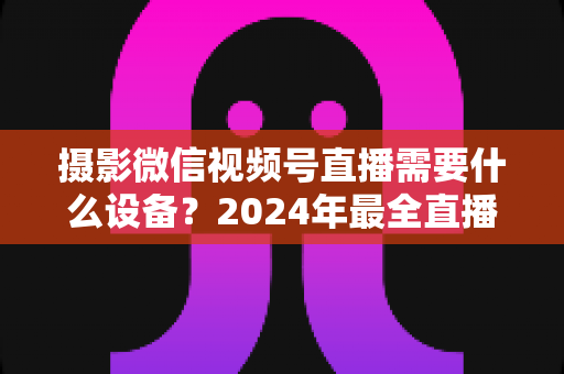 摄影微信视频号直播需要什么设备？2024年最全直播装备清单与选购避坑指南