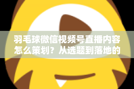 羽毛球微信视频号直播内容怎么策划？从选题到落地的全流程实战指南