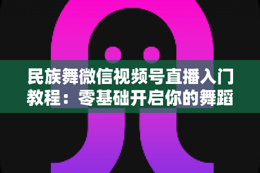 民族舞微信视频号直播入门教程：零基础开启你的舞蹈直播间，从开播到涨粉全流程详解