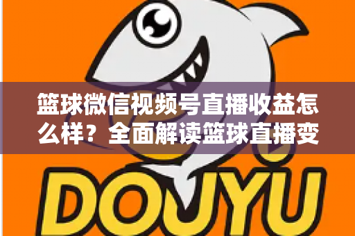 篮球微信视频号直播收益怎么样？全面解读篮球直播变现渠道与真实收入水平
