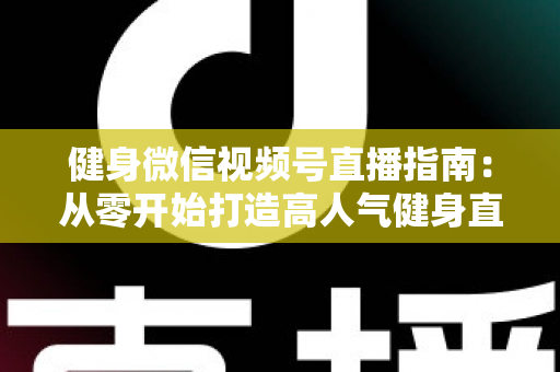 健身微信视频号直播指南：从零开始打造高人气健身直播间的完整实战攻略