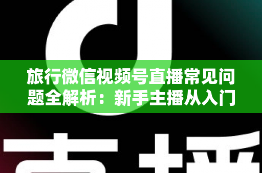 旅行微信视频号直播常见问题全解析：新手主播从入门到精通的实战避坑指南
