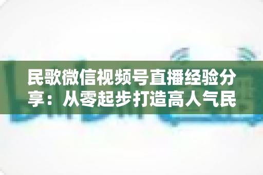 民歌微信视频号直播经验分享：从零起步打造高人气民歌直播间的实战指南