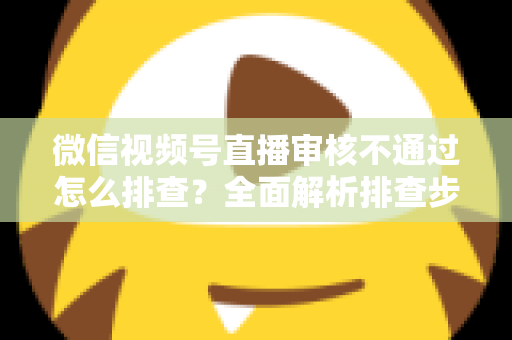 微信视频号直播审核不通过怎么排查？全面解析排查步骤、常见原因与解决方案