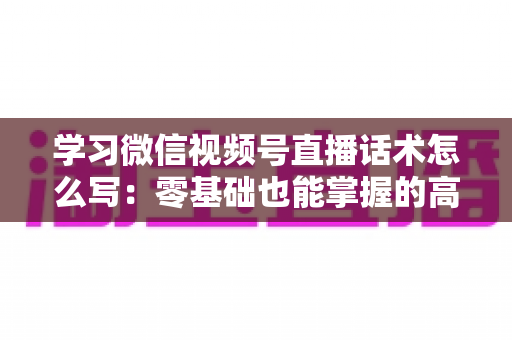 学习微信视频号直播话术怎么写：零基础也能掌握的高转化直播话术实战指南