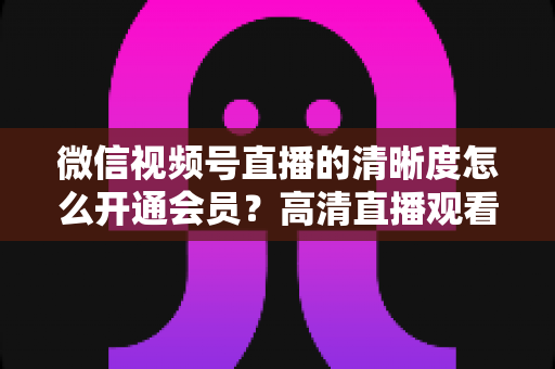 微信视频号直播的清晰度怎么开通会员?高清直播观看与会员开通全攻略 微信视频号直播的清晰度怎么开通会员?高清直播观看与会员开通全攻略
