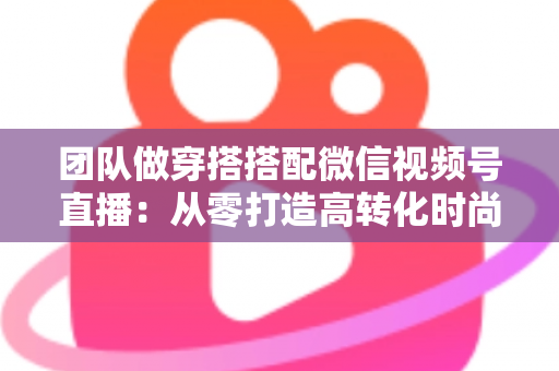 团队做穿搭搭配微信视频号直播:从零打造高转化时尚直播间的全流程实战指南 团队做穿搭搭配微信视频号直播:从零打造高转化时尚直播间的全流程实战指南
