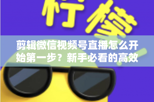 剪辑微信视频号直播怎么开始第一步？新手必看的高效剪辑入门指南与实操技巧
