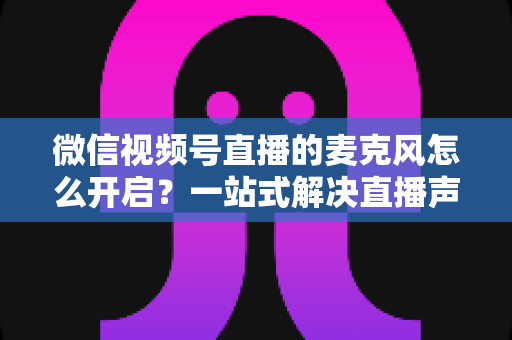 微信视频号直播的麦克风怎么开启?一站式解决直播声音问题的完整实操指南 微信视频号直播的麦克风怎么开启?一站式解决直播声音问题的完整实操指南