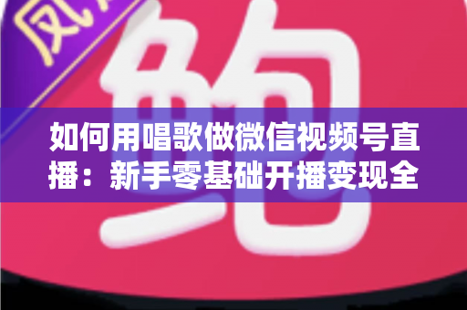 如何用唱歌做微信视频号直播：新手零基础开播变现全攻略