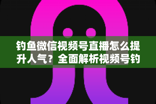 钓鱼微信视频号直播怎么提升人气？全面解析视频号钓鱼直播涨人气实用技巧