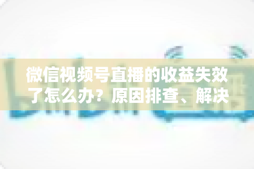 微信视频号直播的收益失效了怎么办？原因排查、解决步骤与预防指南全解析