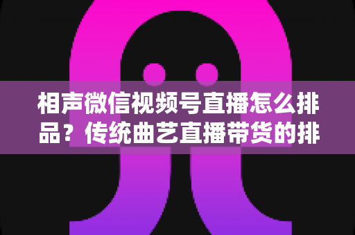 相声微信视频号直播怎么排品？传统曲艺直播带货的排品策略与实战技巧全解析